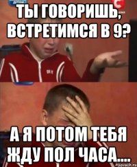 Ты говоришь, встретимся в 9? А я потом тебя жду пол часа....