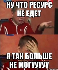 ну что ресурс не едет я так больше не могууууу