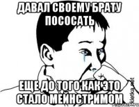 давал своему брату пососать еще до того как это стало мейнстримом