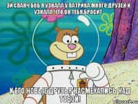 эй спанч боб я узнала у патрика много друзей и узнала что он тебя бросит и его новые друзья насмехались над тобой!