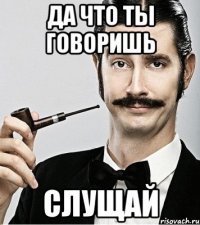 да что ты говоришь слущай