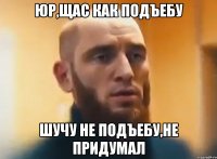 Юр,щас как подъебу Шучу не подъебу,не придумал