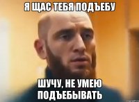 Я щас тебя подъебу Шучу, не умею подъебывать