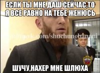 Если ты мне даш сейчас,то я все равно на тебе женюсь Шучу,нахер мне шлюха