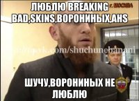 Люблю breaking bad,skins,Ворониных,AHS Шучу,Ворониных не люблю