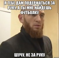 Я тебе дам подержаться за руку, а ты мне найдешь футболку Шучу, не за руку