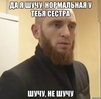 да я шучу, нормальная у тебя сестра шучу, не шучу