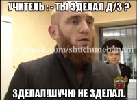 Учитель : - Ты зделал Д/З ? Зделал!Шучю не зделал.