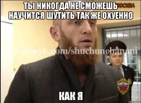 Ты никогда не сможешь научится шутить так же охуенно Как я