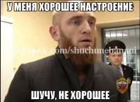 у меня хорошее настроение шучу, не хорошее