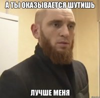 А ты оказывается шутишь Лучше меня