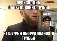 Производим оборудование, трубы Не шучу: и оборудования, и трубы!