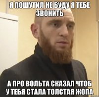 я пошутил не буду я тебе звонить а про вольта сказал чтоб у тебя стала толстая жопа