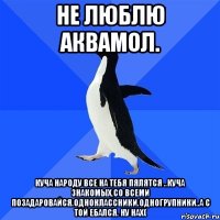 не люблю аквамол. Куча народу все на тебя пялятся ..куча знакомых,со всеми позадаровайся.одноклассники.одногрупники..а с той ебался. ну нах(