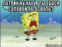 патрик ну нахуя ты ебося головой об освальт 