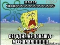 ааааа за чтоооо???????????????????????? сегодня не покажут мееняяяя!!!!!!!!!!!