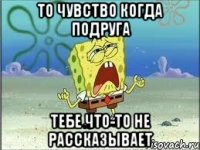 то чувство когда подруга тебе что-то не рассказывает