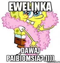 ewelinka dawaj paibiomsia?:))))