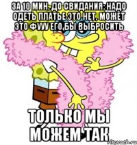 за 10 мин. до свидания: надо одеть платье это нет, может это фууу его бы выбросить только мы можем так