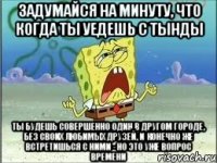 ЗАДУМАЙСЯ НА МИНУТУ, ЧТО КОГДА ТЫ УЕДЕШЬ С ТЫНДЫ ТЫ БУДЕШЬ СОВЕРШЕННО ОДИН В ДРУГОМ ГОРОДЕ, БЕЗ СВОИХ ЛЮБИМЫХ ДРУЗЕЙ, И КОНЕЧНО ЖЕ ВСТРЕТИШЬСЯ С НИМИ - НО ЭТО УЖЕ ВОПРОС ВРЕМЕНИ