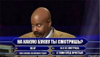 На какую букву ты смотришь? НА А? На В не смотришь Типо похоже возможно туда? А тами след простыл