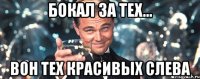 Бокал за тех... вон тех красивых слева