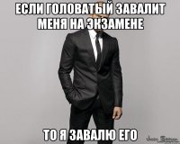 если головатый завалит меня на экзамене то я завалю его