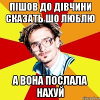 пішов до дівчини сказать шо люблю а вона послала нахуй