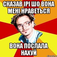 сказав ірі шо вона мені нраветься вона послала нахуй