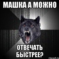 машка а можно отвечать быстрее?