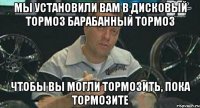 Мы установили вам в дисковый тормоз барабанный тормоз чтобы вы могли тормозить, пока тормозите