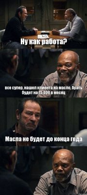 Ну как работа? все супер, нашел клиента на масло, брать будет на 15 000 в месяц Масла не будет до конца года 