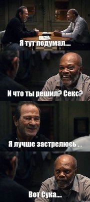 Я тут подумал.... И что ты решил? Секс? Я лучше застрелюсь.... Вот Сука....