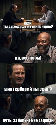 ты выходишь на стипендию? да, все норм) а на гербарий ты сдал? ну ты за больное не задевай