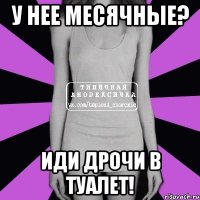 У нее месячные? Иди дрочи в туалет!