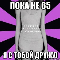 Пока не 65 Я с тобой дружу)