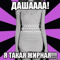 Дашаааа! Я такая жирная!!!