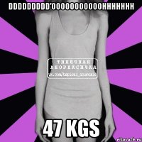 DDDDDDDDD'OOOOOOOOOOOHHHHHHH 47 kgs