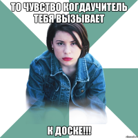 то чувство когдаучитель тебя вызывает К ДОСКЕ!!!