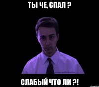 Ты че, спал ? Слабый что ли ?!