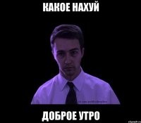 Какое нахуй доброе утро