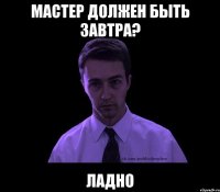 мастер должен быть завтра? ладно