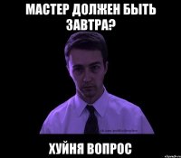 мастер должен быть завтра? хуйня вопрос