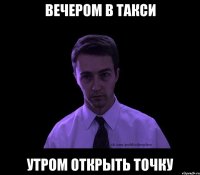 Вечером в такси Утром открыть точку