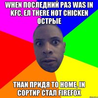 when последний раз was in KFC, ел there hot chicken острые than придя to home, in сортир стал firefox