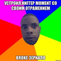 устроил,ниггер moment со своим отражением broke зеркало