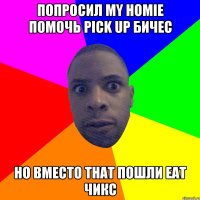 попросил my homie помочь pick up бичес но вместо that пошли eat чикс