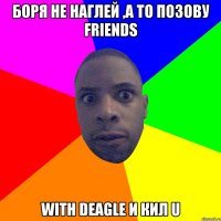 Боря не наглей ,а то позову Friends with deagle и кил u