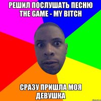 Решил послушать песню The Game - My bitch Сразу пришла моя девушка