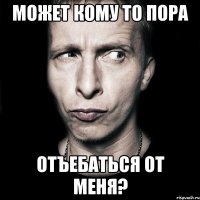 может кому то пора отъебаться от меня?